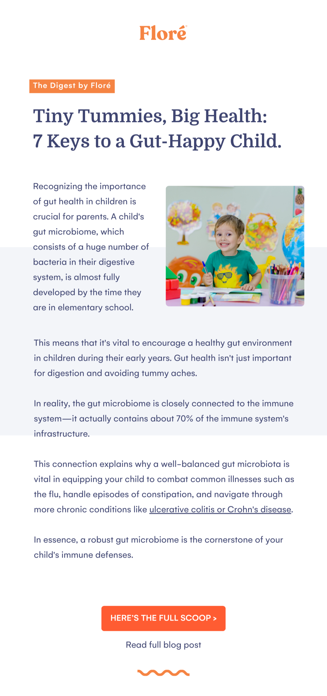 Floré The Digest by Floré Tiny Tummies, Big Health:  7 Keys to a Gut-Happy Child. Recognizing the importance of gut health in children is crucial for parents. A child's gut microbiome, which consists of a huge number of bacteria in their digestive system, is almost fully developed by the time they are in elementary school. This means that it's vital to encourage a healthy gut environment in children during their early years. Gut health isn't just important for digestion and avoiding tummy aches.   In reality, the gut microbiome is closely connected to the immune system—it actually contains about 70% of the immune system's infrastructure.   This connection explains why a well-balanced gut microbiota is vital in equipping your child to combat common illnesses such as the flu, handle episodes of constipation, and navigate through more chronic conditions like ulcerative colitis or Crohn's disease.   In essence, a robust gut microbiome is the cornerstone of your child's immune defenses. HERE’S THE FULL SCOOP > Read full blog post