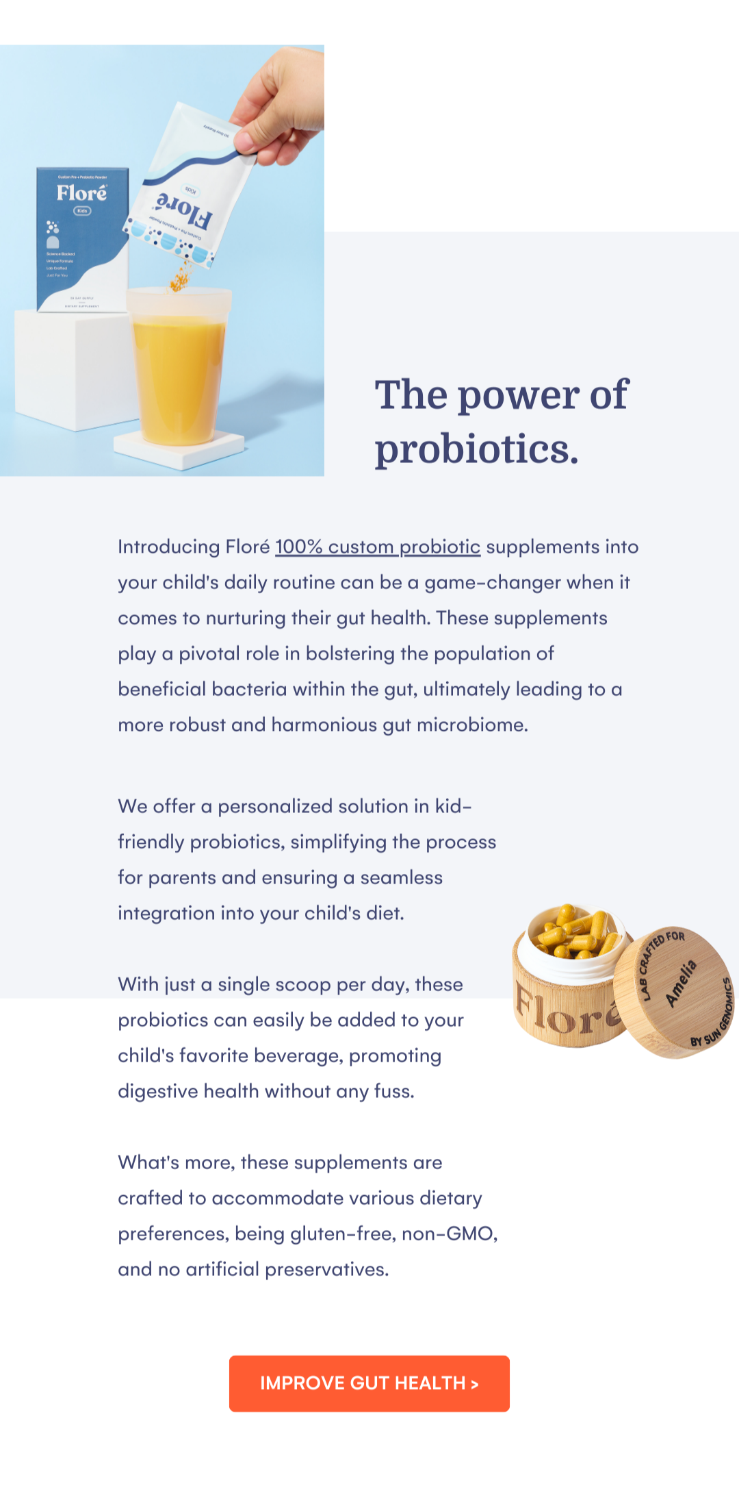 The power of probiotics. Introducing Floré 100% custom probiotic supplements into your child's daily routine can be a game-changer when it comes to nurturing their gut health. These supplements play a pivotal role in bolstering the population of beneficial bacteria within the gut, ultimately leading to a more robust and harmonious gut microbiome. We offer a personalized solution in kid-friendly probiotics, simplifying the process for parents and ensuring a seamless integration into your child's diet.   With just a single scoop per day, these probiotics can easily be added to your child's favorite beverage, promoting digestive health without any fuss.   What's more, these supplements are crafted to accommodate various dietary preferences, being gluten-free, non-GMO, and no artificial preservatives. IMPROVE GUT HEALTH >