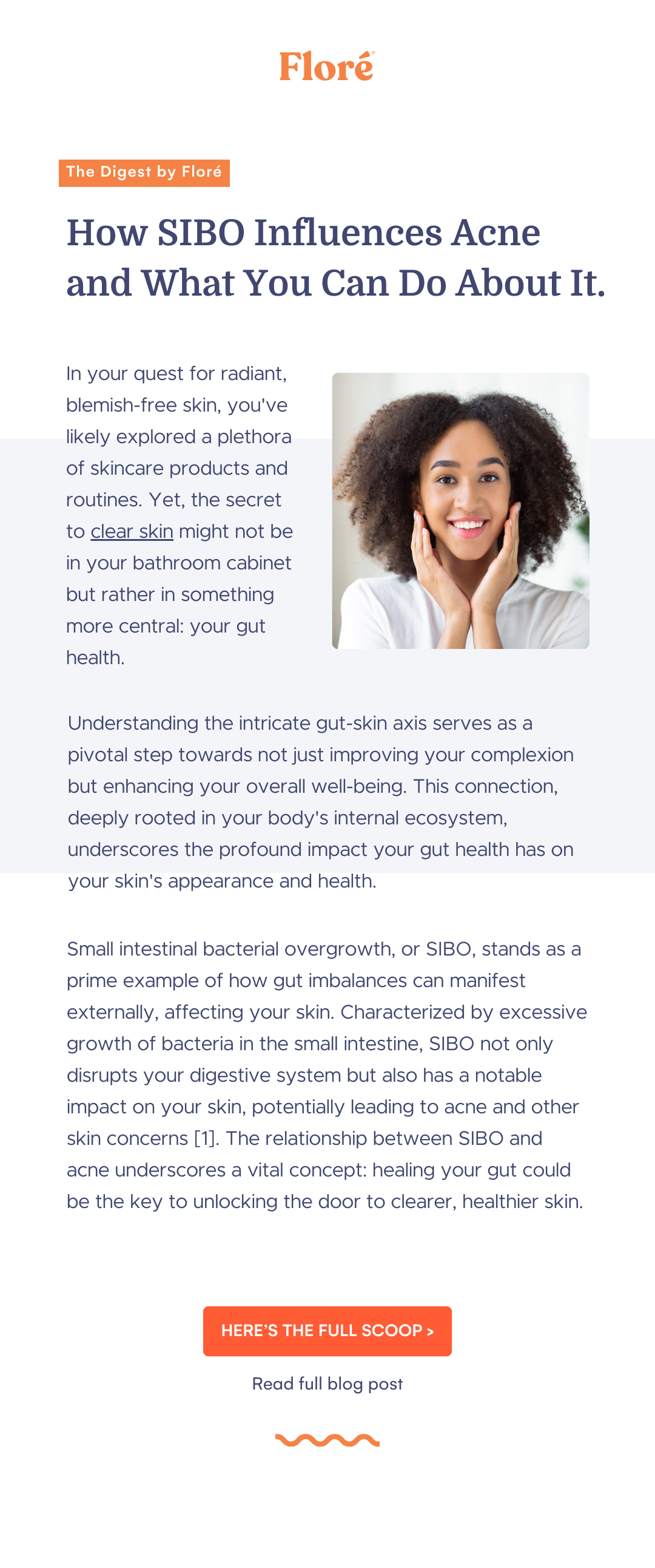 Understanding the intricate gut-skin axis serves as a pivotal step towards not just improving your complexion but enhancing your overall well-being. This connection, deeply rooted in your body's internal ecosystem, underscores the profound impact your gut health has on your skin's appearance and health. How SIBO Influences Acne  and What You Can Do About It. The Digest by Floré In your quest for radiant, blemish-free skin, you've likely explored a plethora of skincare products and routines. Yet, the secret to clear skin might not be in your bathroom cabinet but rather in something more central: your gut health. HERE’S THE FULL SCOOP > Read full blog post Small intestinal bacterial overgrowth, or SIBO, stands as a prime example of how gut imbalances can manifest externally, affecting your skin. Characterized by excessive growth of bacteria in the small intestine, SIBO not only disrupts your digestive system but also has a notable impact on your skin, potentially leading to acne and other skin concerns [1]. The relationship between SIBO and acne underscores a vital concept: healing your gut could be the key to unlocking the door to clearer, healthier skin.