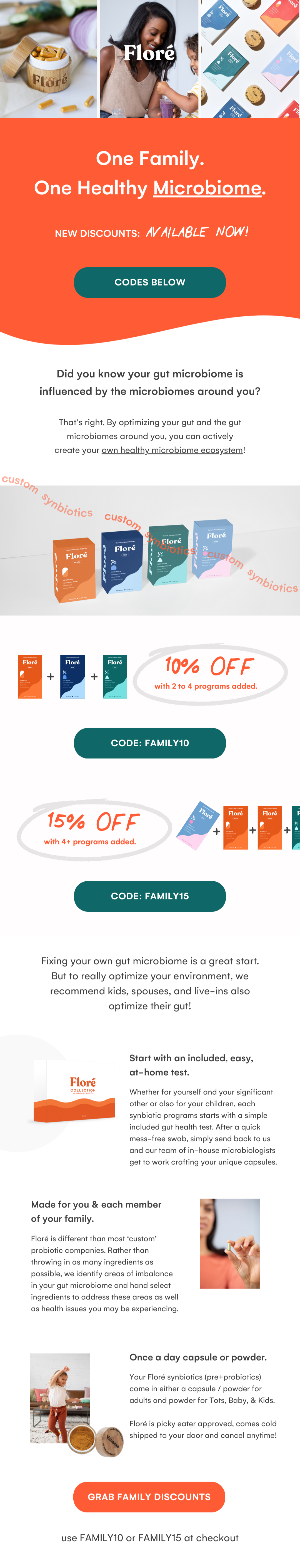 One Family. One Healthy Microbiome. NEW DISCOUNTS: AVAILABLE NOW! CODES BELOW Did you know your gut microbiome is influenced by the microbiomes around you? That’s right. By optimizing your gut and the gut microbiomes around you, you can actively create your own healthy microbiome ecosystem! 10% OFF with 2 to 4 programs added. CODE: FAMILY10 15% OFF with 4+ programs added. CODE: FAMILY15 Fixing your own gut microbiome is a great start. But to really optimize your environment, we recommend kids, spouses, and live-ins also optimize their gut! Start with an included, easy, at-home test. Whether for yourself and your significant other or also for your children, each synbiotic programs starts with a simple included gut health test. After a quick mess-free swab, simply send back to us and our team of in-house microbiologists get to work crafting your unique capsules. Made for you & each member of your family. Floré is different than most ‘custom’ probiotic companies. Rather than throwing in as many ingredients as possible, we identify areas of imbalance in your gut microbiome and hand select ingredients to address these areas as well as health issues you may be experiencing. Once a day capsule or powder. Your Floré synbiotics (pre+probiotics) come in either a capsule / powder for adults and powder for Tots, Baby, & Kids.  Floré is picky eater approved, comes cold shipped to your door and cancel anytime! GRAB FAMILY DISCOUNTS use FAMILY10 or FAMILY15 at checkout