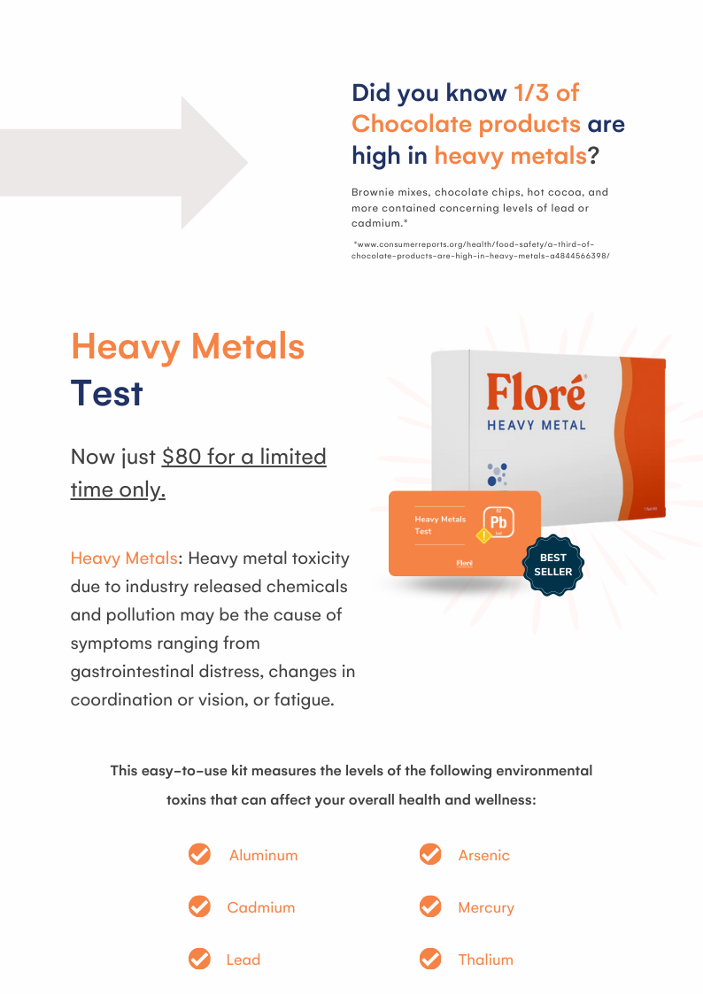 Did you know 1/3 of Chocolate products are high in heavy metals? Brownie mixes, chocolate chips, hot cocoa, and more contained concerning levels of lead or cadmium.* *www.consumerreports.org/health/food-safety/a-third-of-chocolate-products-are-high-in-heavy-metals-a4844566398/ Heavy Metals Test Now just $80 for a limited time only. Heavy Metals: Heavy metal toxicity due to industry released chemicals and pollution may be the cause of symptoms ranging from gastrointestinal distress, changes in coordination or vision, or fatigue. This easy-to-use kit measures the levels of the following environmental toxins that can affect your overall health and wellness: Aluminum Arsenic Cadmium Mercury Lead Thalium