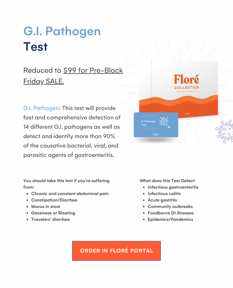 G.I. Pathogen Test Reduced to $99 for Pre-Black Friday SALE. G.I. Pathogen: This test will provide fast and comprehensive detection of 14 different G.I. pathogens as well as detect and identify more than 90% of the causative bacterial, viral, and parasitic agents of gastroenteritis. You should take this test if you’re suffering from: Chronic and constant abdominal pain Constipation/Diarrhea Mucus in stool Gassiness or Bloating Travelers’ diarrhea What does this Test Detect: Infectious gastroenteritis Infectious colitis Acute gastritis Community outbreaks Foodborne GI illnesses Epidemics/Pandemics ORDER IN FLORÉ PORTAL