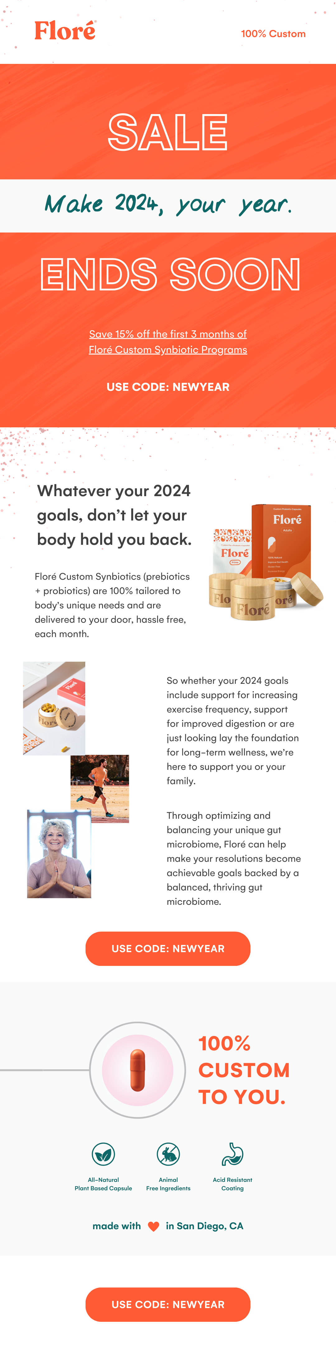 Floré SALE ENDS SOON Make 2024, your year. Save 15% off the first 3 months of Floré Custom Synbiotic Programs USE CODE: NEWYEAR Whatever your 2024 goals, don't let your body hold you back. Floré Custom Synbiotics (prebiotics + probiotics) are 100% tailored to body’s unique needs and are delivered to your door, hassle free, each month. So whether your 2024 goals include support for increasing exercise frequency, support for improved digestion or are  just looking lay the foundation for long-term wellness, we’re here to support you or your family. Through optimizing and balancing your unique gut microbiome, Floré can help make your resolutions become achievable goals backed by a balanced, thriving gut microbiome. USE CODE: NEWYEAR 100%  CUSTOM TO YOU. All-Natural  Plant Based Capsule Animal  Free Ingredients Acid Resistant  Coating made with love in San Diego, CA