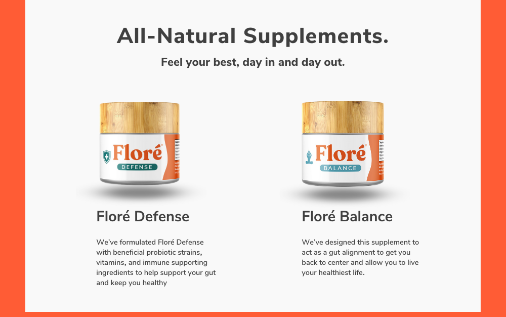 All-Natural Supplements. Feel your best, day in and day out. Floré Defense  We’ve formulated Floré Defense with beneficial probiotic strains, vitamins, and immune supporting ingredients to help support your gut and keep you healthy Floré Balance  We’ve designed this supplement to act as a gut alignment to get you back to center and allow you to live your healthiest life. 