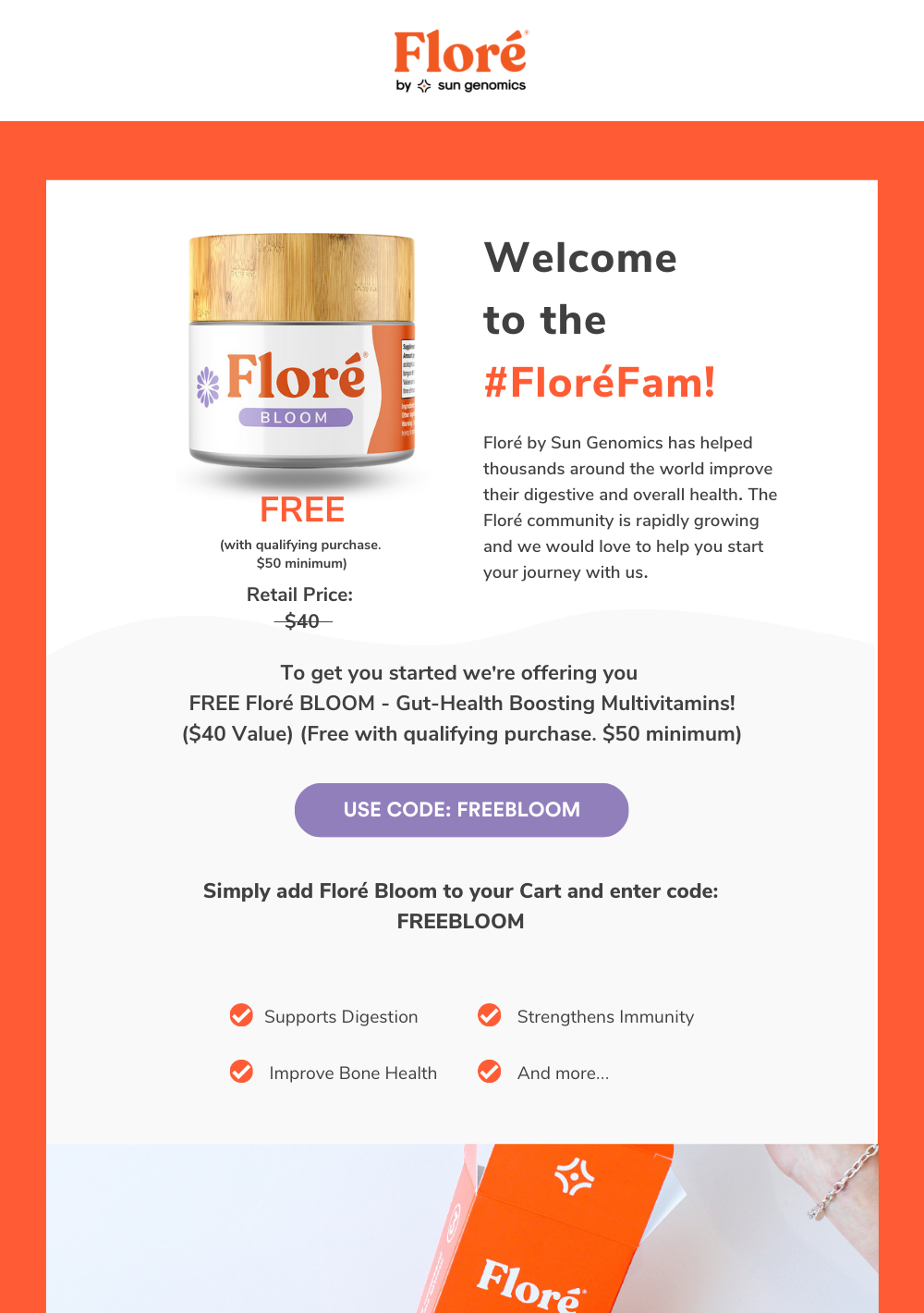 Welcome  to the #FloréFam! FREE Floré by Sun Genomics has helped thousands around the world improve their digestive and overall health. The Floré community is rapidly growing and we would love to help you start your journey with us. To get you started we're offering you  FREE Floré BLOOM - Gut-Health Boosting Multivitamins! ($40 Value) (Free with qualifying purchase. $50 minimum) USE CODE: FREEBLOOM Simply add Floré Bloom to your Cart and enter code: FREEBLOOM (with qualifying purchase.  $50 minimum) Supports Digestion Strengthens Immunity Improve Bone Health And more... 