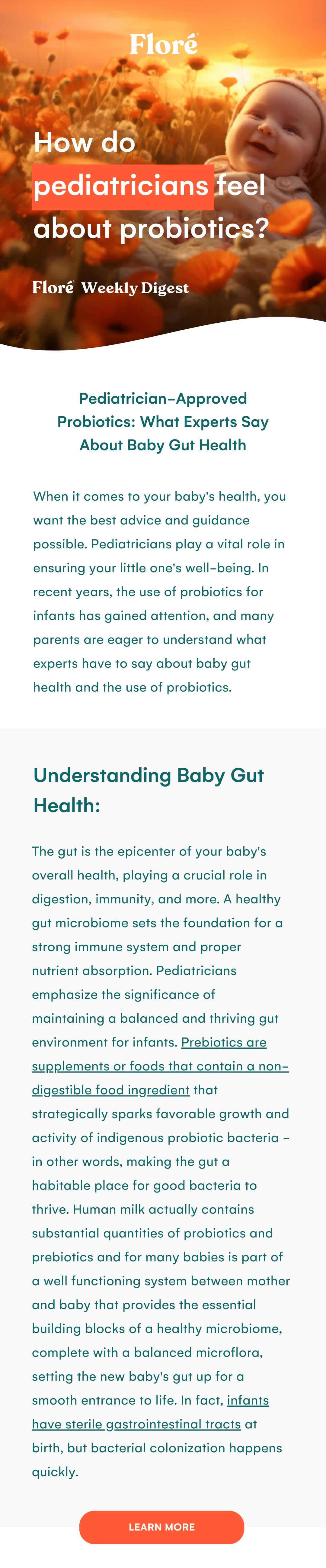 How do pediatricians feel about probiotics? Pediatrician-Approved Probiotics: What Experts Say About Baby Gut Health When it comes to your baby's health, you want the best advice and guidance possible. Pediatricians play a vital role in ensuring your little one's well-being. In recent years, the use of probiotics for infants has gained attention, and many parents are eager to understand what experts have to say about baby gut health and the use of probiotics. Understanding Baby Gut Health: The gut is the epicenter of your baby's overall health, playing a crucial role in digestion, immunity, and more. A healthy gut microbiome sets the foundation for a strong immune system and proper nutrient absorption. Pediatricians emphasize the significance of maintaining a balanced and thriving gut environment for infants. Prebiotics are supplements or foods that contain a non-digestible food ingredient that strategically sparks favorable growth and activity of indigenous probiotic bacteria - in other words, making the gut a habitable place for good bacteria to thrive. Human milk actually contains substantial quantities of probiotics and prebiotics and for many babies is part of a well functioning system between mother and baby that provides the essential building blocks of a healthy microbiome, complete with a balanced microflora, setting the new baby's gut up for a smooth entrance to life. In fact, infants have sterile gastrointestinal tracts at birth, but bacterial colonization happens quickly. LEARN MORE