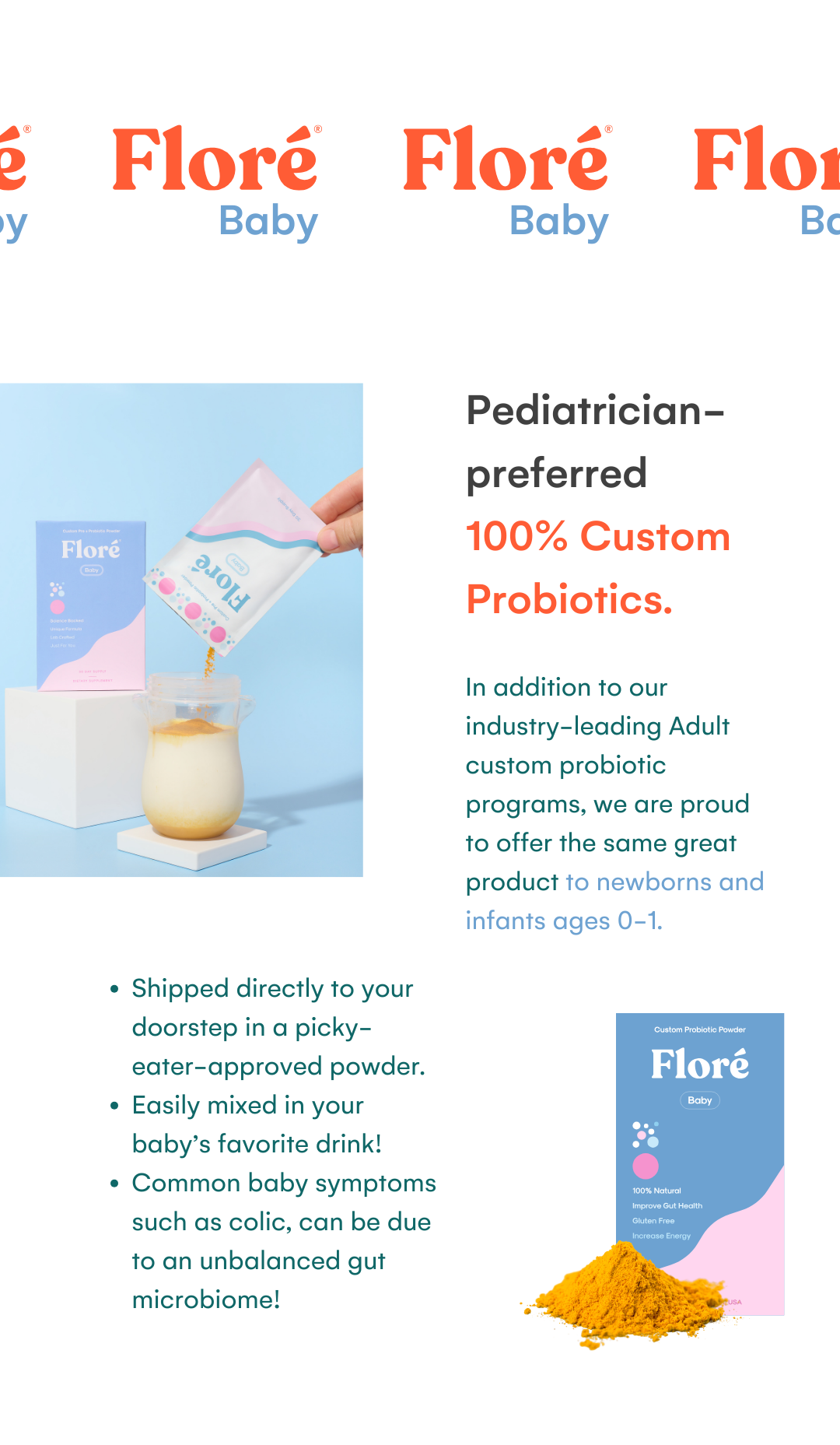 Floré Baby Pediatrician-preferred 100% Custom Probiotics. In addition to our industry-leading Adult custom probiotic programs, we are proud to offer the same great product to newborns and infants ages 0-1.Shipped directly to your doorstep in a picky-eater-approved powder.  Easily mixed in your baby’s favorite drink! Common baby symptoms such as colic, can be due to an unbalanced gut microbiome!